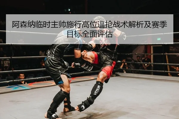 阿森纳临时主帅施行高位逼抢战术解析及赛季目标全面评估