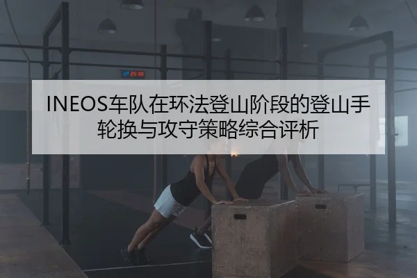 INEOS车队在环法登山阶段的登山手轮换与攻守策略综合评析