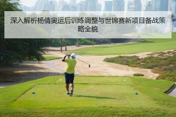 深入解析杨倩奥运后训练调整与世锦赛新项目备战策略全貌