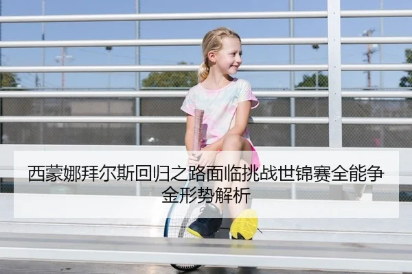 西蒙娜拜尔斯回归之路面临挑战世锦赛全能争金形势解析